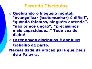 Fazendo Discípulos
 Quebrando o bloqueio mental:
“evangelizar (testemunhar) é difícil”,
“quando falamos, ninguém entende”,
“não temos unção”, “precisamos
mais capacidade...” Tudo voz do
diabo!
 Fazer novos discípulos é dar à luz
trabalho de parto.
Necessidade da oração para que Deus
dê a Palavra.
 