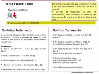 Em forma geral, aqueles que seguem um mestre
e os seus ensinamentos. ( Hebraico: um Rabi =
mestre)
A essência do discipulado se acha no
cumprimento, pelo discípulo, do dever de ser
testemunha do seu Senhor durante toda a sua
vida.
Do ponto de vista bíblico:
Há muitos exemplos bíblicos do DISCIPULADO
No Antigo Testamento:
O conceito de discipulado não é tão forte como no Novo
Testamento. Contudo, o conceito de servo era mais
comum e está incluído no discipulado, como veremos
mais a frente.
Por exemplo:
1 - Josué - era servo de — Moisés (Êx. 24:12 e Num.
11:28);
2 - Eliseu - era servo de — Elias (Reis 19:19);
3 - Geazi - era servo de — Elizeu (2 Reis 4:12);
4 – Baruque - era servo de — Jeremias (Jer. 32:12-13).
5 - O profeta Isaías tinha os seus discípulos. (Isaías 8:16)
No Novo Testamento:
1 - Os discípulos de João - o batista. João 1:35-37 e
João 3:25
2 - Os discípulos dos Fariseus. Mateus 22:15-22
Ex. Paulo foi discípulo de Gamaliel. Atos 17:3
3 - Os Discípulos de Jesus. Mateus 4:18-22 ; 9:9 e
10:1-4
-Como os doze apóstolos e os Setenta.
4 - Outros discípulos de Jesus:
José de Arimatéia. Mateus 27:57-60
Ananias de Damasco Atos 9:10
E os Cristãos de Antioquia. Atos 11:26.
O QUE É DISCIPULADO?
Pesquisa e adaptação: Prof. Ramón Zazatt
 