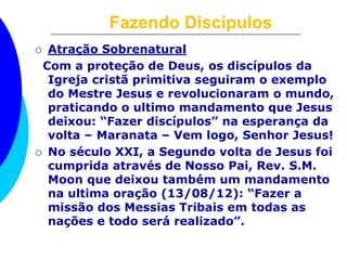 Fazendo Discípulos
 Atração Sobrenatural
Com a proteção de Deus, os discípulos da
Igreja cristã primitiva seguiram o exemplo
do Mestre Jesus e revolucionaram o mundo,
praticando o ultimo mandamento que Jesus
deixou: “Fazer discípulos” na esperança da
volta – Maranata – Vem logo, Senhor Jesus!
 No século XXI, a Segundo volta de Jesus foi
cumprida através de Nosso Pai, Rev. S.M.
Moon que deixou também um mandamento
na ultima oração (13/08/12): “Fazer a
missão dos Messias Tribais em todas as
nações e todo será realizado”.
 