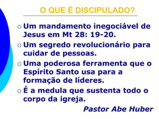 O QUE É DISCIPULADO?
 Um mandamento inegociável de
Jesus em Mt 28: 19-20.
 Um segredo revolucionário para
cuidar de pessoas.
 Uma poderosa ferramenta que o
Espírito Santo usa para a
formação de líderes.
 É a medula que sustenta todo o
corpo da igreja.
Pastor Abe Huber
 