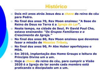 Histórico
 Dois mil anos atrás Jesus deu a chave do reino do céu
para Pedro.
 No final dos anos 70, Rev Moon ensinou: “A Base do
Reino de Deus na Terra é a Igreja do Lar”.
 Neste tempo, na cidade de Seul, Pr David Paul Cho,
estava ensinando: “Os Grupos Familiares e o
Crescimento da Igreja.”
 No final dos anos 80, Rev Moon ensinou que devemos
fazer a missão de Messias Tribais.
 No final dos anos 90, Pr Abe Huber aperfeiçoou o
MDA.
 Em 2010, implantação dos Home Groups e leitura do
Princípio Divino um a um.
 Hoje a chave do reino do céu, para cumprir a Visão
2020 é a Igreja do lar aonde cada membro está
praticando o discipulado um a um.
 