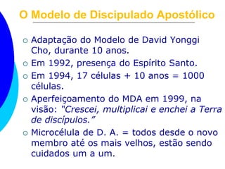O Modelo de Discipulado Apostólico
 Adaptação do Modelo de David Yonggi
Cho, durante 10 anos.
 Em 1992, presença do Espírito Santo.
 Em 1994, 17 células + 10 anos = 1000
células.
 Aperfeiçoamento do MDA em 1999, na
visão: “Crescei, multiplicai e enchei a Terra
de discípulos.”
 Microcélula de D. A. = todos desde o novo
membro até os mais velhos, estão sendo
cuidados um a um.
 