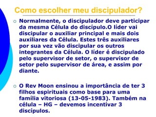 Como escolher meu discipulador? 
 Normalmente, o discipulador deve participar 
da mesma Célula do discípulo.O líder vai 
discipular o auxiliar principal e mais dois 
auxiliares da Célula. Estes três auxiliares 
por sua vez vão discipular os outros 
integrantes da Célula. O líder é discipulado 
pelo supervisor de setor, o supervisor de 
setor pelo supervisor de área, e assim por 
diante. 
 O Rev Moon ensinou a importância de ter 3 
filhos espirituais como base para uma 
família vitoriosa (13-05-1983). Também na 
célula – HG – devemos incentivar 3 
discípulos. 
 