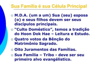 Sua Família é sua Célula Principal 
 M.D.A. (um a um) Sua (seu) esposa 
(o) e seus filhos devem ser seus 
discípulos principais. 
 “Culto Doméstico”, temos a tradição 
do Hoon Dok Hae – Leitura e Estudo. 
 Quatro votos da Bênção do 
Matrimônio Sagrado. 
 Oito Juramentos das Famílias. 
 Sua Família – Tribo - deve ser seu 
primeiro alvo evangélistico. 
 