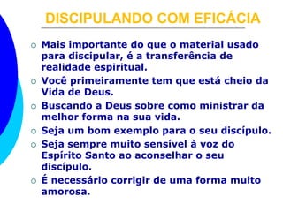 DISCIPULANDO COM EFICÁCIA 
 Mais importante do que o material usado 
para discipular, é a transferência de 
realidade espiritual. 
 Você primeiramente tem que está cheio da 
Vida de Deus. 
 Buscando a Deus sobre como ministrar da 
melhor forma na sua vida. 
 Seja um bom exemplo para o seu discípulo. 
 Seja sempre muito sensível à voz do 
Espírito Santo ao aconselhar o seu 
discípulo. 
 É necessário corrigir de uma forma muito 
amorosa. 
 