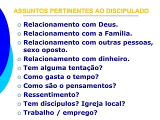 ASSUNTOS PERTINENTES AO DISCIPULADO 
 Relacionamento com Deus. 
 Relacionamento com a Família. 
 Relacionamento com outras pessoas, 
sexo oposto. 
 Relacionamento com dinheiro. 
 Tem alguma tentação? 
 Como gasta o tempo? 
 Como são o pensamentos? 
 Ressentimento? 
 Tem discípulos? Igreja local? 
 Trabalho / emprego? 
 