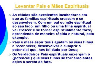 Levantar Pais e Mães Espirituais 
 As células são excelentes incubadoras em 
que as famílias espirituais crescem e se 
desenvolvem. Com um pai ou mãe espiritual 
ao seu lado, um filho ou uma filha espiritual 
vai crescer e se tornar espiritualmente forte, 
aprendendo de maneira rápida e natural, pelo 
exemplo. 
 Pais e mães espirituais ajudam os seus filhos 
a reconhecer, desenvolver e cumprir o 
potencial que lhes foi dado por Deus; 
 Os Verdadeiros Pais espirituais enxergam o 
(potencial) que seus filhos se tornarão antes 
deles o serem de fato. 
 