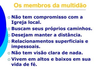 Os membros da multidão 
 Não tem compromisso com a 
Igreja local. 
 Buscam seus próprios caminhos. 
 Desejam manter a distância. 
 Relacionamentos superficiais e 
impessoais. 
 Não tem visão clara de nada. 
 Vivem em altos e baixos em sua 
vida de fé. 
 