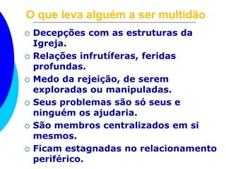 O que leva alguém a ser multidão 
 Decepções com as estruturas da 
Igreja. 
 Relações infrutíferas, feridas 
profundas. 
 Medo da rejeição, de serem 
exploradas ou manipuladas. 
 Seus problemas são só seus e 
ninguém os ajudaria. 
 São membros centralizados em si 
mesmos. 
 Ficam estagnadas no relacionamento 
periférico. 
 