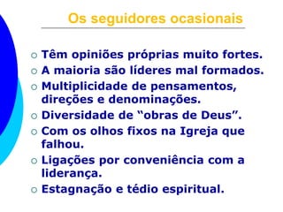 Os seguidores ocasionais 
 Têm opiniões próprias muito fortes. 
 A maioria são líderes mal formados. 
 Multiplicidade de pensamentos, 
direções e denominações. 
 Diversidade de “obras de Deus”. 
 Com os olhos fixos na Igreja que 
falhou. 
 Ligações por conveniência com a 
liderança. 
 Estagnação e tédio espiritual. 
 