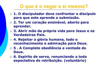 O que é o negar a si mesmo? 
 1. O discipulador deve confrontar o discípulo 
para que este aprende a submissão. 
 2. Ter um coração ensinável, aberto para 
aprender. 
 3. Abrir mão da própria vida para Jesus e os 
Verdadeiros Pais. 
 4. Rejeitar a glória humana, todo o 
reconhecimento e admiração para Deus. 
 5 . A Complete obediência a vontade de 
Deus. 
 6. Espírito de servo, renunciando a toda 
expectativa de retribuição. (voluntário) 
 