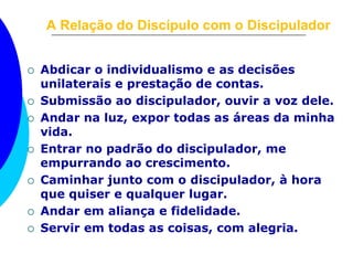A Relação do Discípulo com o Discipulador 
 Abdicar o individualismo e as decisões 
unilaterais e prestação de contas. 
 Submissão ao discipulador, ouvir a voz dele. 
 Andar na luz, expor todas as áreas da minha 
vida. 
 Entrar no padrão do discipulador, me 
empurrando ao crescimento. 
 Caminhar junto com o discipulador, à hora 
que quiser e qualquer lugar. 
 Andar em aliança e fidelidade. 
 Servir em todas as coisas, com alegria. 
 