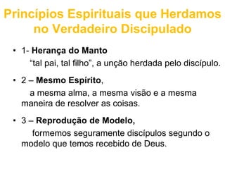 Princípios Espirituais que Herdamos 
no Verdadeiro Discipulado 
• 1- Herança do Manto 
“tal pai, tal filho”, a unção herdada pelo discípulo. 
• 2 – Mesmo Espírito, 
a mesma alma, a mesma visão e a mesma 
maneira de resolver as coisas. 
• 3 – Reprodução de Modelo, 
formemos seguramente discípulos segundo o 
modelo que temos recebido de Deus. 
 