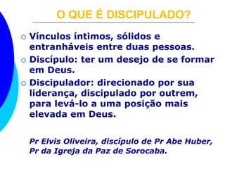 O QUE É DISCIPULADO? 
 Vínculos íntimos, sólidos e 
entranháveis entre duas pessoas. 
 Discípulo: ter um desejo de se formar 
em Deus. 
 Discipulador: direcionado por sua 
liderança, discipulado por outrem, 
para levá-lo a uma posição mais 
elevada em Deus. 
Pr Elvis Oliveira, discípulo de Pr Abe Huber, 
Pr da Igreja da Paz de Sorocaba. 
 