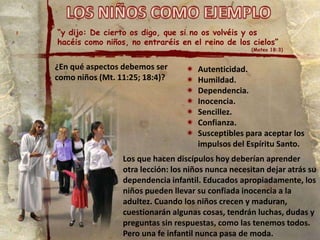 “y dijo: De cierto os digo, que si no os volvéis y os
hacéis como niños, no entraréis en el reino de los cielos”

(Mateo 18:3)

¿En qué aspectos debemos ser
como niños (Mt. 11:25; 18:4)?









Autenticidad.
Humildad.
Dependencia.
Inocencia.
Sencillez.
Confianza.
Susceptibles para aceptar los
impulsos del Espíritu Santo.

Los que hacen discípulos hoy deberían aprender
otra lección: los niños nunca necesitan dejar atrás su
dependencia infantil. Educados apropiadamente, los
niños pueden llevar su confiada inocencia a la
adultez. Cuando los niños crecen y maduran,
cuestionarán algunas cosas, tendrán luchas, dudas y
preguntas sin respuestas, como las tenemos todos.
Pero una fe infantil nunca pasa de moda.

 