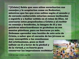 “[Cristo] Sabía que esos niños escucharían sus
consejos y le aceptarían como su Redentor,
mientras que los que eran sabios según el mundo y
de corazón endurecido estarían menos inclinados
a seguirle y a hallar cabida en el reino de Dios. Al
acercarse estos pequeñuelos a Cristo y al recibir
su consejo y bendición, la imagen de él y sus
palabras misericordiosas se grababan en sus
mentes plásticas, para no borrarse ya más.
Debemos aprender una lección de este acto de
Cristo, a saber que el corazón de los jóvenes es
muy susceptible a las enseñanzas
del cristianismo, pues es fácil
influir en él a favor de la piedad y
de la virtud, y es fuerte para
conservar las impresiones recibidas”
E.G.W. (El hogar cristiano, pg. 250)

 
