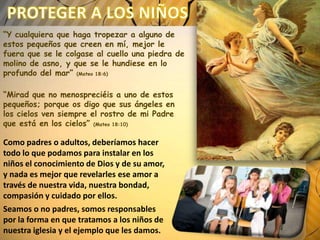 “Y cualquiera que haga tropezar a alguno de
estos pequeños que creen en mí, mejor le
fuera que se le colgase al cuello una piedra de
molino de asno, y que se le hundiese en lo
profundo del mar” (Mateo 18:6)
“Mirad que no menospreciéis a uno de estos
pequeños; porque os digo que sus ángeles en
los cielos ven siempre el rostro de mi Padre
que está en los cielos” (Mateo 18:10)

Como padres o adultos, deberíamos hacer
todo lo que podamos para instalar en los
niños el conocimiento de Dios y de su amor,
y nada es mejor que revelarles ese amor a
través de nuestra vida, nuestra bondad,
compasión y cuidado por ellos.
Seamos o no padres, somos responsables
por la forma en que tratamos a los niños de
nuestra iglesia y el ejemplo que les damos.

 