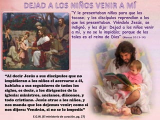 “Y le presentaban niños para que los
tocase; y los discípulos reprendían a los
que los presentaban. Viéndolo Jesús, se
indignó, y les dijo: Dejad a los niños venir
a mí, y no se lo impidáis; porque de los
tales es el reino de Dios” (Marcos 10:13-14)

“Al decir Jesús a sus discípulos que no
impidieran a los niños el acercarse a él,
hablaba a sus seguidores de todos los
siglos, es decir, a los dirigentes de la
iglesia: ministros, ancianos, diáconos, y
todo cristiano. Jesús atrae a los niños, y
nos manda que los dejemos venir; como si
nos dijera: Vendrán, si no se lo impedís”
E.G.W. (El ministerio de curación, pg. 27)

 
