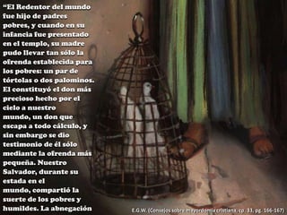 “El Redentor del mundo
fue hijo de padres
pobres, y cuando en su
infancia fue presentado
en el templo, su madre
pudo llevar tan sólo la
ofrenda establecida para
los pobres: un par de
tórtolas o dos palominos.
El constituyó el don más
precioso hecho por el
cielo a nuestro
mundo, un don que
escapa a todo cálculo, y
sin embargo se dio
testimonio de él sólo
mediante la ofrenda más
pequeña. Nuestro
Salvador, durante su
estada en el
mundo, compartió la
suerte de los pobres y
humildes. La abnegación

E.G.W. (Consejos sobre mayordomía cristiana, cp. 33, pg. 166-167)

 
