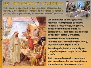 “Id, pues, y aprended lo que significa: Misericordia
quiero, y no sacrificio. Porque no he venido a llamar a
justos, sino a pecadores, al arrepentimiento” (Mateo 9:13)

Los publicanos se encargaban de
recaudar los impuestos que Roma
imponía a los judíos (y, en general,
quedarse con más de lo que les
correspondía), pero Jesús era con ellos
bondadoso, cortés y amigable.
Mateo recibió su llamamiento
mientras ejercía su trabajo (Mt. 9:9) y,
dejándolo todo, siguió a Jesús.
Poco después, invitó a sus antiguos
compañeros para compartir con ellos
a Jesús.
Jesús no solo llama a los pecadores,
sino que además los usa para alcanzar
a aquellos que fueron como ellos.

 