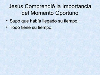 Jesús Comprendió la Importancia
del Momento Oportuno
• Supo que había llegado su tiempo.
• Todo tiene su tiempo.

 