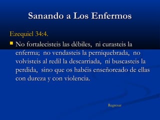 Sanando a Los Enfermos
Ezequiel 34:4.
 No fortalecisteis las débiles, ni curasteis la
enferma; no vendasteis la perniquebrada, no
volvisteis al redil la descarriada, ni buscasteis la
perdida, sino que os habéis enseñoreado de ellas
con dureza y con violencia.

Regresar

 