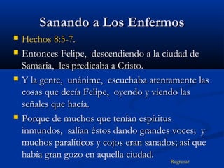Sanando a Los Enfermos







Hechos 8:5-7.
Entonces Felipe, descendiendo a la ciudad de
Samaria, les predicaba a Cristo.
Y la gente, unánime, escuchaba atentamente las
cosas que decía Felipe, oyendo y viendo las
señales que hacía.
Porque de muchos que tenían espíritus
inmundos, salían éstos dando grandes voces; y
muchos paralíticos y cojos eran sanados; así que
había gran gozo en aquella ciudad.
Regresar

 