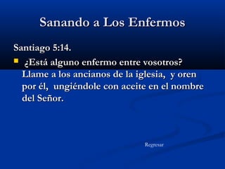 Sanando a Los Enfermos
Santiago 5:14.
 ¿Está alguno enfermo entre vosotros?
Llame a los ancianos de la iglesia, y oren
por él, ungiéndole con aceite en el nombre
del Señor.

Regresar

 
