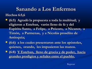 Sanando a Los Enfermos
Hechos 6:5,6
 (6:5) Agradó la propuesta a toda la multitud; y
eligieron a Esteban, varón lleno de fe y del
Espíritu Santo, a Felipe, a Prócoro, a Nicanor, a
Timón, a Parmenas, y a Nicolás prosélito de
Antioquía;
 (6:6) a los cuales presentaron ante los apóstoles,
quienes, orando, les impusieron las manos.
 (6:8) Y Esteban, lleno de gracia y de poder, hacía
grandes prodigios y señales entre el pueblo.
Regresar

 