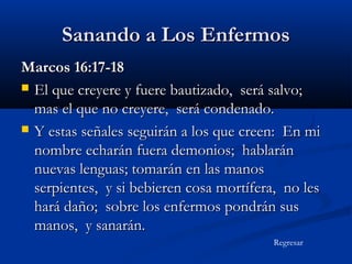 Sanando a Los Enfermos
Marcos 16:17-18
 El que creyere y fuere bautizado, será salvo;
mas el que no creyere, será condenado.
 Y estas señales seguirán a los que creen: En mi
nombre echarán fuera demonios; hablarán
nuevas lenguas; tomarán en las manos
serpientes, y si bebieren cosa mortífera, no les
hará daño; sobre los enfermos pondrán sus
manos, y sanarán.
Regresar

 