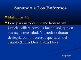 Sanando a Los Enfermos
Malaquías 4:2
 Pero para ustedes que me honran, mi
justicia brillará como la luz del sol, que en
sus rayos trae salud. Y ustedes saltarán
dealegría como becerros que salen del
establo.(Biblia Dios Habla Hoy)


Regresar

 