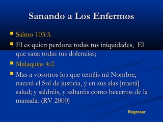 Sanando a Los Enfermos






Salmo 103:3.
El es quien perdona todas tus iniquidades, El
que sana todas tus dolencias;
Malaquías 4:2.
Mas a vosotros los que teméis mi Nombre,
nacerá el Sol de justicia, y en sus alas [traerá]
salud; y saldréis, y saltaréis como becerros de la
manada. (RV 2000)
Regresar

 