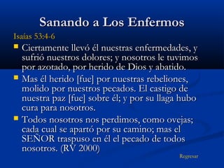 Sanando a Los Enfermos
Isaías 53:4-6






Ciertamente llevó él nuestras enfermedades, y
sufrió nuestros dolores; y nosotros le tuvimos
por azotado, por herido de Dios y abatido.
Mas él herido [fue] por nuestras rebeliones,
molido por nuestros pecados. El castigo de
nuestra paz [fue] sobre él; y por su llaga hubo
cura para nosotros.
Todos nosotros nos perdimos, como ovejas;
cada cual se apartó por su camino; mas el
SEÑOR traspuso en él el pecado de todos
nosotros. (RV 2000)
Regresar

 