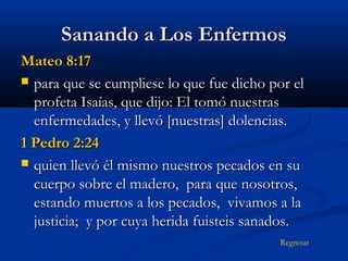 Sanando a Los Enfermos
Mateo 8:17
 para que se cumpliese lo que fue dicho por el
profeta Isaías, que dijo: El tomó nuestras
enfermedades, y llevó [nuestras] dolencias.
1 Pedro 2:24
 quien llevó él mismo nuestros pecados en su
cuerpo sobre el madero, para que nosotros,
estando muertos a los pecados, vivamos a la
justicia; y por cuya herida fuisteis sanados.
Regresar

 