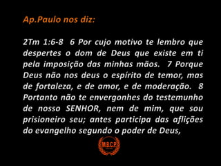 Ap.Paulo nos diz:2Tm 1:6-8  6 Por cujo motivo te lembro que despertes o dom de Deus que existe em ti pela imposição das minhas mãos.  7 Porque Deus não nos deus o espírito de temor, mas de fortaleza, e de amor, e de moderação.  8 Portanto não te envergonhes do testemunho de nosso SENHOR, nem de mim, que sou prisioneiro seu; antes participa das aflições do evangelho segundo o poder de Deus,