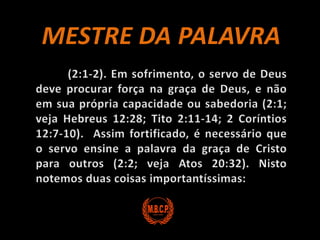 MESTRE DA PALAVRA 	(2:1-2). Em sofrimento, o servo de Deus deve procurar força na graça de Deus, e não em sua própria capacidade ou sabedoria (2:1; veja Hebreus 12:28; Tito 2:11-14; 2 Coríntios 12:7-10).  Assim fortificado, é necessário que o servo ensine a palavra da graça de Cristo para outros (2:2; veja Atos 20:32). Nisto notemos duas coisas importantíssimas: