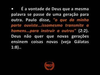 •	É a vontade de Deus que a mesma palavra se passe de uma geração para outra. Paulo disse, "o que da minha parte ouviste...issomesmo transmite a homens...para instruir a outros" (2:2). Deus não quer que novas gerações ensinem coisas novas (veja Gálatas 1:8)..