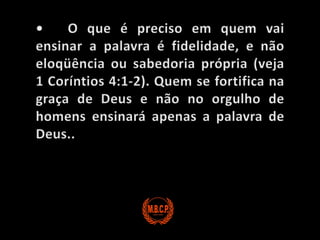 •	O que é preciso em quem vai ensinar a palavra é fidelidade, e não eloqüência ou sabedoria própria (veja 1 Coríntios 4:1-2). Quem se fortifica na graça de Deus e não no orgulho de homens ensinará apenas a palavra de Deus..