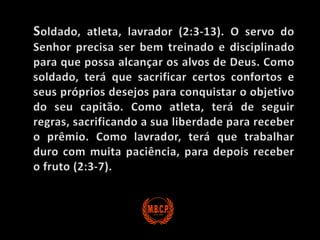 Soldado, atleta, lavrador (2:3-13). O servo do Senhor precisa ser bem treinado e disciplinado para que possa alcançar os alvos de Deus. Como soldado, terá que sacrificar certos confortos e seus próprios desejos para conquistar o objetivo do seu capitão. Como atleta, terá de seguir regras, sacrificando a sua liberdade para receber o prêmio. Como lavrador, terá que trabalhar duro com muita paciência, para depois receber o fruto (2:3-7).