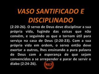 VASO SANTIFICADO E DISCIPLINADO (2:20-26). O servo de Deus deve disciplinar a sua própria vida, fugindo das coisas que não convêm, e seguindo as que o tornam útil para serviço na casa de Deus (2:20-23). Com a sua própria vida em ordem, o servo então deve exortar a outros, lhes ensinando a pura palavra de Deus com a esperança de que sejam convencidos a se arrepender e parar de servir o diabo (2:24-26).