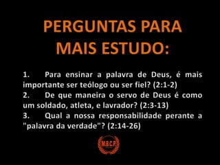 PERGUNTAS PARA MAIS ESTUDO:1.	Para ensinar a palavra de Deus, é mais importante ser teólogo ou ser fiel? (2:1-2)2.	De que maneira o servo de Deus é como um soldado, atleta, e lavrador? (2:3-13)3.	Qual a nossa responsabilidade perante a "palavra da verdade"? (2:14-26)
