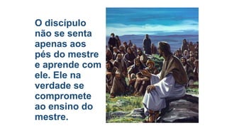 O discípulo
não se senta
apenas aos
pés do mestre
e aprende com
ele. Ele na
verdade se
compromete
ao ensino do
mestre.

 