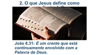 2. O que Jesus define como
discípulo?

João 8.31: É um crente que está
continuamente envolvido com a
Palavra de Deus.

 