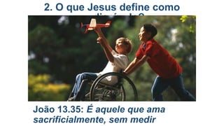 2. O que Jesus define como
discípulo?

João 13.35: É aquele que ama
sacrificialmente, sem medir

 