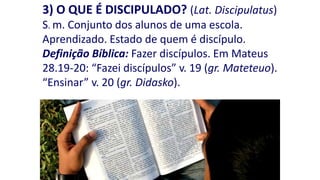 3) O QUE É DISCIPULADO? (Lat. Discipulatus)
S. m. Conjunto dos alunos de uma escola.
Aprendizado. Estado de quem é discípulo.
Definição Bíblica: Fazer discípulos. Em Mateus
28.19-20: “Fazei discípulos” v. 19 (gr. Mateteuo).
“Ensinar” v. 20 (gr. Didasko).

 