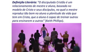 Definição Literária: “O discipulado Cristão é um
relacionamento de mestre e aluno, baseado no
modelo de Cristo e seus discípulos, no qual o mestre
reproduz tão bem no aluno a plenitude da vida que
tem em Cristo, que o aluno é capaz de treinar outros
para ensinarem a outros” (Keith Phillips).

 