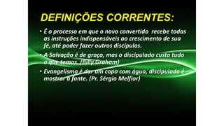 DEFINIÇÕES CORRENTES:
• É o processo em que o novo convertido recebe todas
as instruções indispensáveis ao crescimento de sua
fé, até poder fazer outros discípulos.
• A Salvação é de graça, mas o discipulado custa tudo
o que temos. (Billy Graham)
• Evangelismo é dar um copo com água, discipulado é
mostrar a fonte. (Pr. Sérgio Melfior)

 