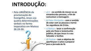 INTRODUÇÃO:
• Pela URGÊNCIA da
proclamação do
Evangelho, Jesus usa
quatro determinações
verbais na forma
Imperativa em Mateus
28.19-20:

• a) Ir - no sentido de mover-se ao
encontro das pessoas, a fim de
comunicar a mensagem.
• b) Fazer Discípulos - com o sentido
de estar com as pessoas e tornálas seguidoras de Cristo.
• c) Batizar - levar a confirmação
pelo ato físico e testemunho
público, de que Jesus é o seu
Salvador e Senhor.
• d) Ensinar - com o objetivo de
aperfeiçoar o salvo e preparar
para a jornada de fé.

 