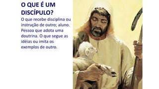 O QUE É UM
DISCÍPULO?
O que recebe disciplina ou
instrução de outro; aluno.
Pessoa que adota uma
doutrina. O que segue as
idéias ou imita os
exemplos de outro.

 