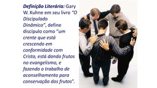Definição Literária: Gary
W. Kuhne em seu livro “O
Discipulado
Dinâmico”, define
discípulo como “um
crente que está
crescendo em
conformidade com
Cristo, está dando frutos
no evangelismo, e
fazendo o trabalho de
aconselhamento para
conservação dos frutos”.

 
